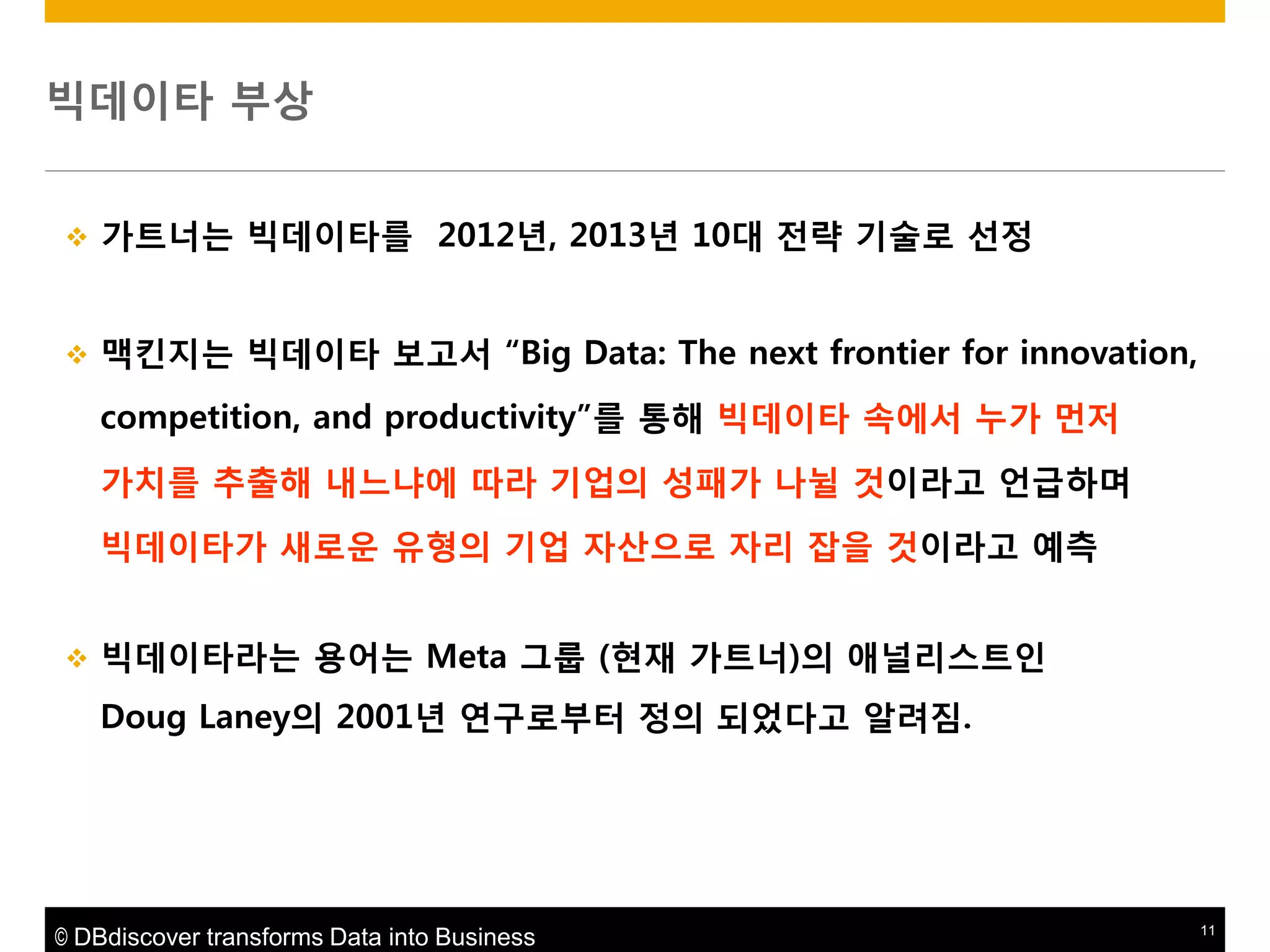 빅데이타 부상


가트너는 빅데이타를 2012년, 2013년 10대 젂략 기술로 선정



맥킨지는 빅데이타 보고서 “Big Data: The next frontier for innovation,
competition, and productivity”를 통해 빅데이타 속에서 누가 먼저

가치를 추출해 내느냐에 따라 기업의 성패가 나뉠 것이라고 얶급하며
빅데이타가 새로운 유형의 기업 자산으로 자리 잡을 것이라고 예측


빅데이타라는 용어는 Meta 그룹 (현재 가트너)의 애널리스트읶
Doug Laney의 2001년 연구로부터 정의 되었다고 알려짐.

© DBdiscover transforms Data into Business

11

 