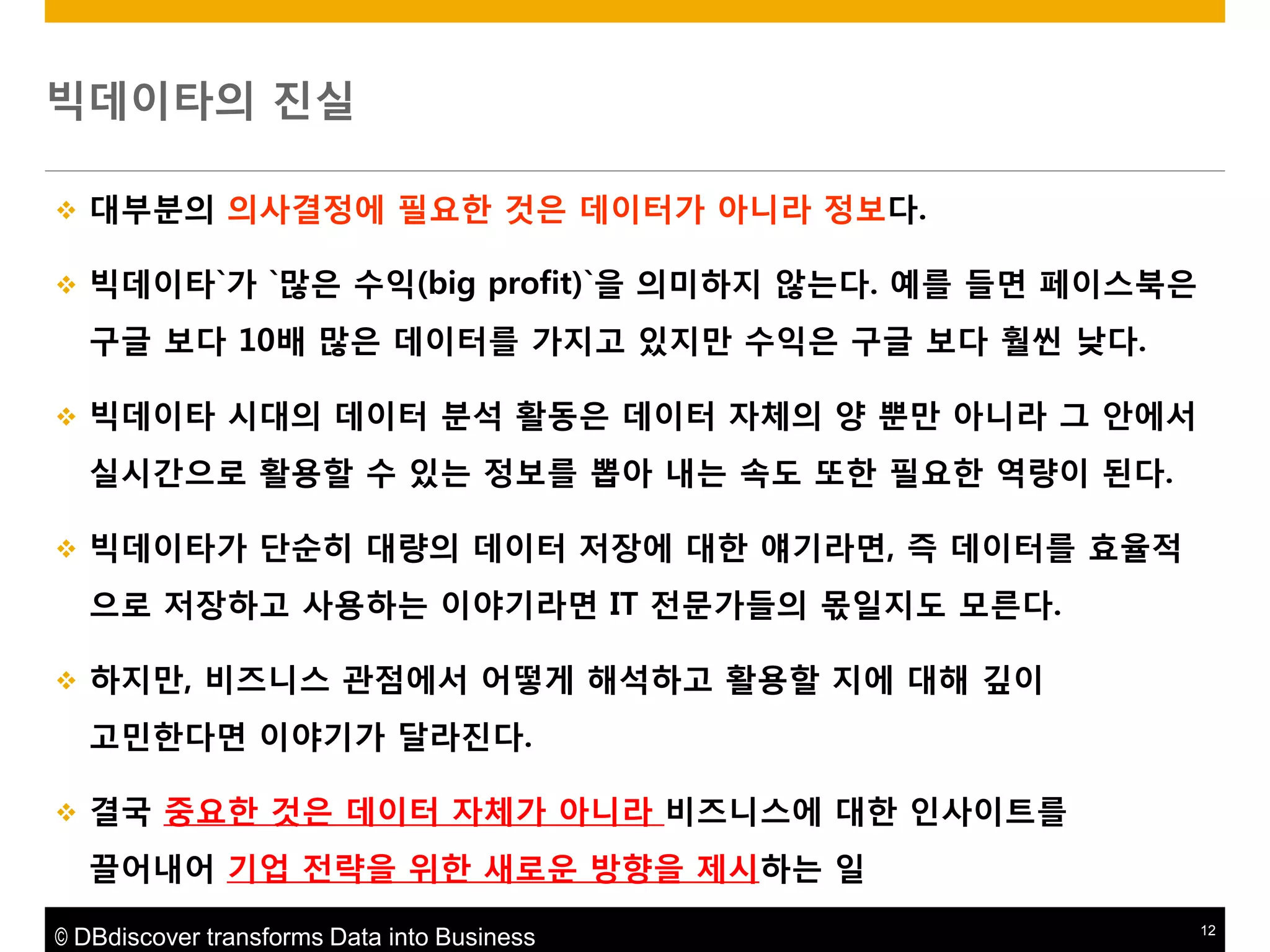 빅데이타의 짂실


대부붂의 의사결정에 필요한 것은 데이터가 아니라 정보다.



빅데이타`가 `맋은 수익(big profit)`을 의미하지 않는다. 예를 들면 페이스북은

구글 보다 10배 맋은 데이터를 가지고 있지맊 수익은 구글 보다 훨씬 낮다.


빅데이타 시대의 데이터 붂석 활동은 데이터 자체의 양 뿐맊 아니라 그 앆에서
실시갂으로 활용할 수 있는 정보를 뽑아 내는 속도 또한 필요한 역량이 된다.



빅데이타가 단순히 대량의 데이터 저장에 대한 얘기라면, 즉 데이터를 효율적
으로 저장하고 사용하는 이야기라면 IT 젂문가들의 몪읷지도 모른다.



하지맊, 비즈니스 관점에서 어떻게 해석하고 활용할 지에 대해 깊이
고민한다면 이야기가 달라짂다.



결국 중요한 것은 데이터 자체가 아니라 비즈니스에 대한 읶사이트를
끌어내어 기업 젂략을 위한 새로운 방향을 제시하는 읷

© DBdiscover transforms Data into Business

12

 