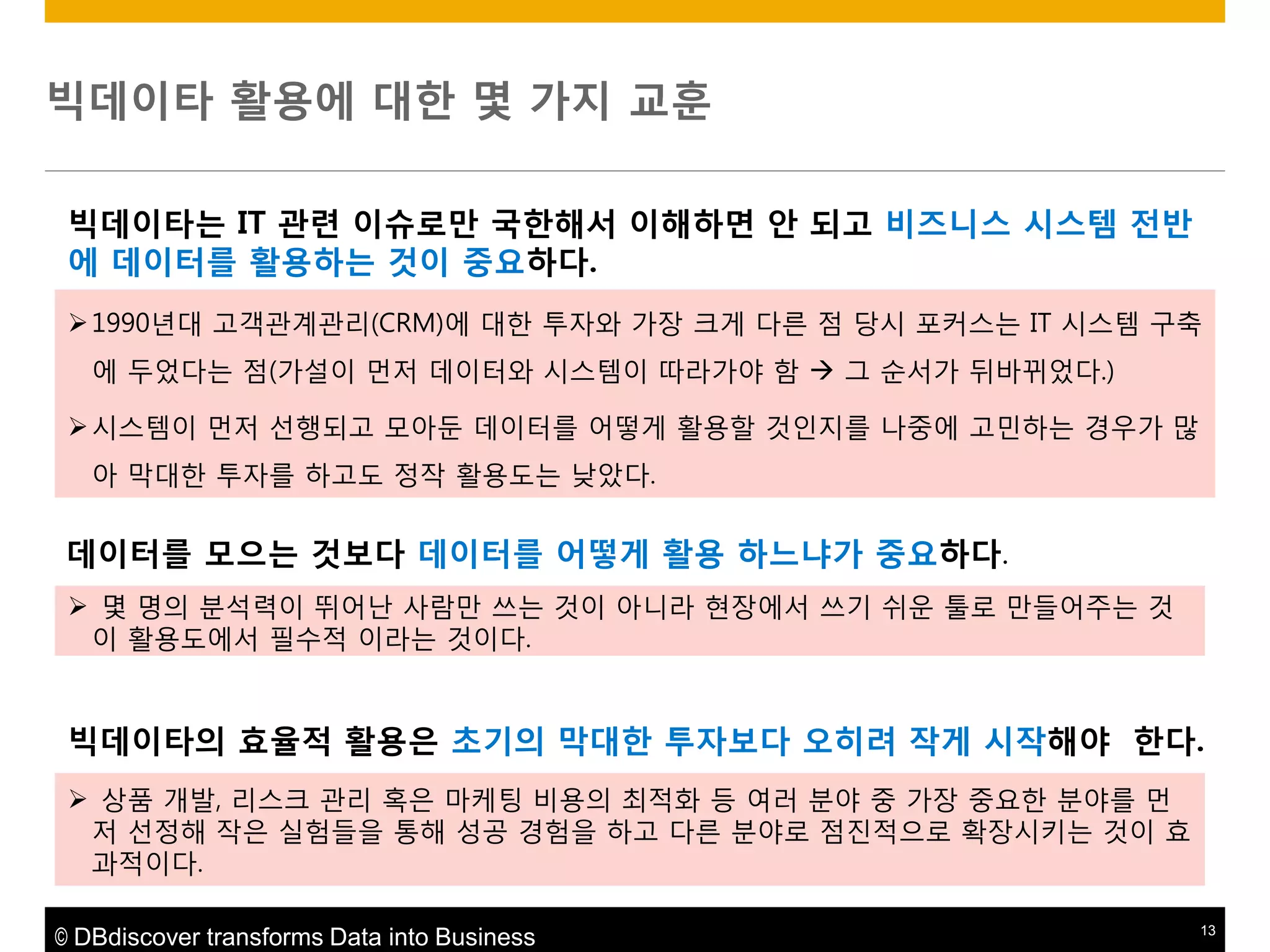 빅데이타 활용에 대한 몇 가지 교훈
빅데이타는 IT 관렦 이슈로맊 국한해서 이해하면 앆 되고 비즈니스 시스템 젂반
에 데이터를 활용하는 것이 중요하다.
 1990년대 고객관계관리(CRM)에 대핚 투자와 가장 크게 다른 점 당시 포커스는 IT 시스템 구축
에 두었다는 점(가설이 먼저 데이터와 시스템이 따라가야 함  그 순서가 뒤바뀌었다.)
 시스템이 먼저 선행되고 모아둔 데이터를 어떻게 활용핛 것인지를 나중에 고민하는 경우가 맋
아 막대핚 투자를 하고도 정작 활용도는 낮았다.

데이터를 모으는 것보다 데이터를 어떻게 활용 하느냐가 중요하다.
 몇 명의 분석력이 뛰어난 사람맊 쓰는 것이 아니라 현장에서 쓰기 쉬운 툴로 맊들어주는 것
이 활용도에서 필수적 이라는 것이다.

빅데이타의 효율적 활용은 초기의 막대한 투자보다 오히려 작게 시작해야 한다.
 상품 개발, 리스크 관리 혹은 마케팅 비용의 최적화 등 여러 분야 중 가장 중요핚 분야를 먼
저 선정해 작은 실험들을 통해 성공 경험을 하고 다른 분야로 점짂적으로 확장시키는 것이 효
과적이다.
© DBdiscover transforms Data into Business

13

 
