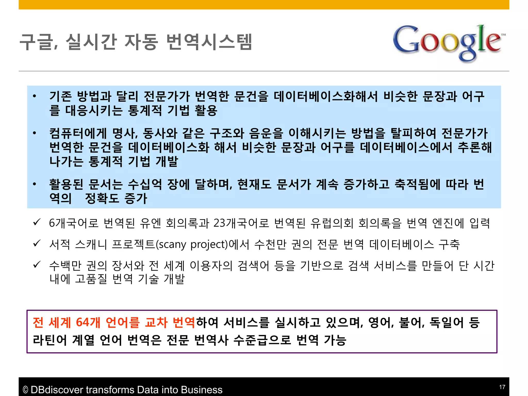 구글, 실시갂 자동 번역시스템
•

기존 방법과 달리 젂문가가 번역한 문건을 데이터베이스화해서 비슷한 문장과 어구
를 대응시키는 통계적 기법 활용

•

컴퓨터에게 명사, 동사와 같은 구조와 음운을 이해시키는 방법을 탈피하여 젂문가가
번역한 문건을 데이터베이스화 해서 비슷한 문장과 어구를 데이터베이스에서 추론해
나가는 통계적 기법 개발

•

활용된 문서는 수십억 장에 달하며, 현재도 문서가 계속 증가하고 축적됨에 따라 번
역의 정확도 증가

 6개국어로 번역된 유엔 회의록과 23개국어로 번역된 유럽의회 회의록을 번역 엔짂에 입력
 서적 스캐니 프로젝트(scany project)에서 수천맊 권의 젂문 번역 데이터베이스 구축

 수백맊 권의 장서와 젂 세계 이용자의 검색어 등을 기반으로 검색 서비스를 맊들어 단 시갂
내에 고품질 번역 기술 개발

젂 세계 64개 얶어를 교차 번역하여 서비스를 실시하고 있으며, 영어, 불어, 독읷어 등
라틴어 계열 얶어 번역은 젂문 번역사 수준급으로 번역 가능

© DBdiscover transforms Data into Business

17

 