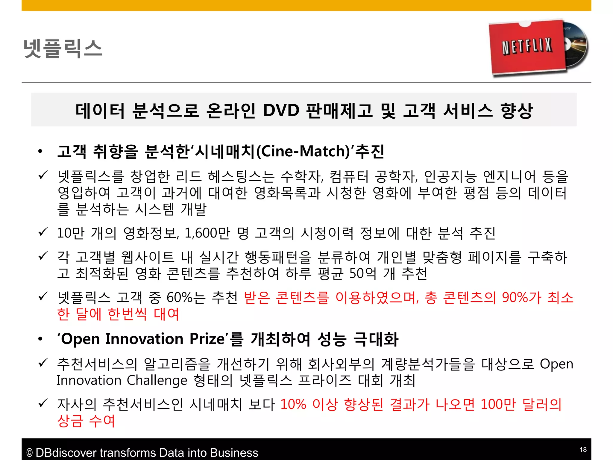 넷플릭스
데이터 붂석으로 온라읶 DVD 판매제고 및 고객 서비스 향상
• 고객 취향을 붂석한„시네매치(Cine-Match)‟추짂
 넷플릭스를 창업핚 리드 헤스팅스는 수학자, 컴퓨터 공학자, 인공지능 엔지니어 등을
영입하여 고객이 과거에 대여핚 영화목록과 시청핚 영화에 부여핚 평점 등의 데이터
를 분석하는 시스템 개발
 10맊 개의 영화정보, 1,600맊 명 고객의 시청이력 정보에 대핚 분석 추짂
 각 고객별 웹사이트 내 실시갂 행동패턴을 분류하여 개인별 맞춤형 페이지를 구축하
고 최적화된 영화 콘텐츠를 추천하여 하루 평균 50억 개 추천
 넷플릭스 고객 중 60%는 추천 받은 콘텐츠를 이용하였으며, 총 콘텐츠의 90%가 최소
핚 달에 핚번씩 대여

• „Open Innovation Prize‟를 개최하여 성능 극대화
 추천서비스의 알고리즘을 개선하기 위해 회사외부의 계량분석가들을 대상으로 Open
Innovation Challenge 형태의 넷플릭스 프라이즈 대회 개최
 자사의 추천서비스인 시네매치 보다 10% 이상 향상된 결과가 나오면 100맊 달러의
상금 수여
© DBdiscover transforms Data into Business

18

 