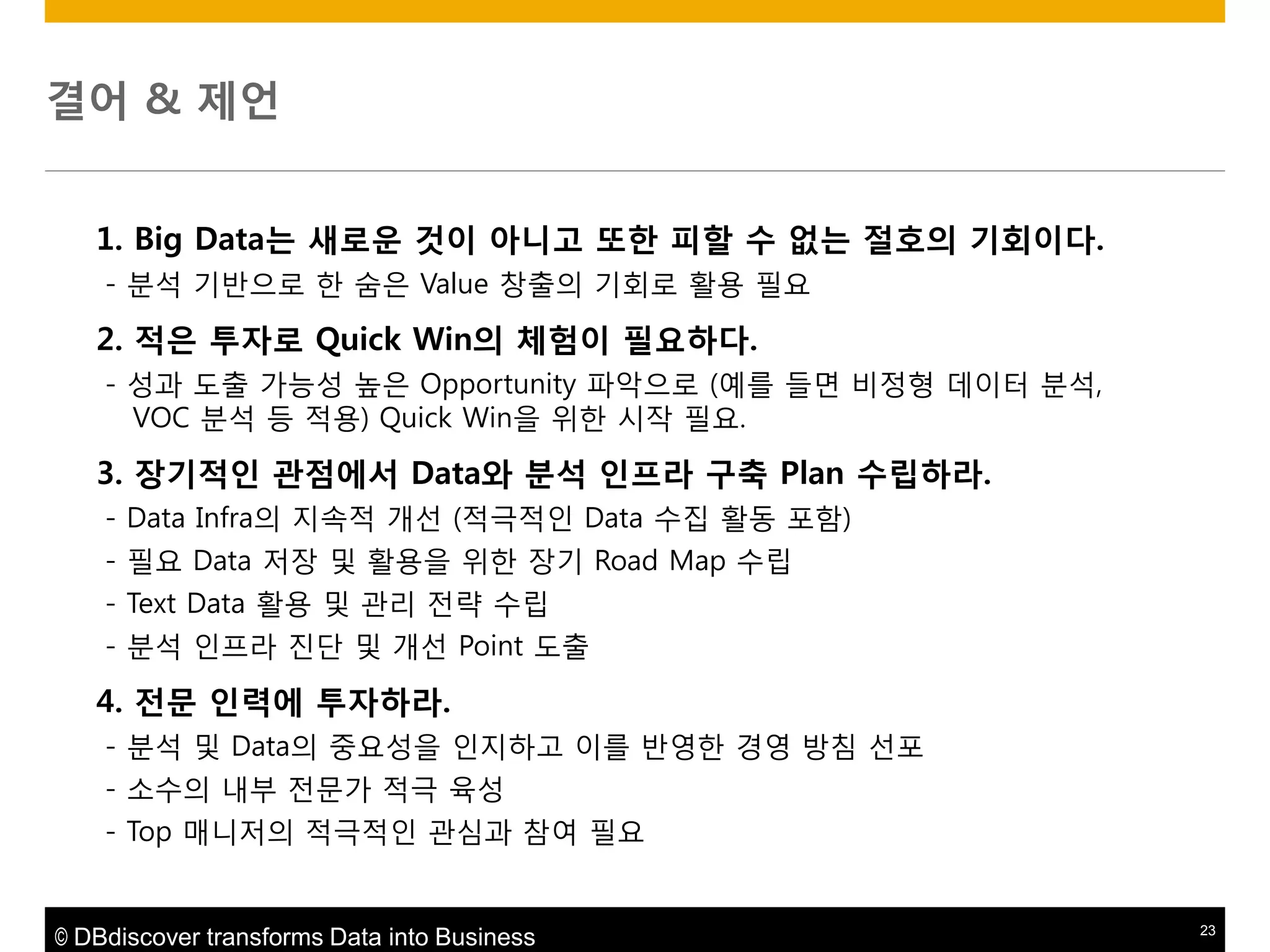 결어 & 제얶
1. Big Data는 새로운 것이 아니고 또한 피할 수 없는 젃호의 기회이다.
- 분석 기반으로 핚 숨은 Value 창출의 기회로 활용 필요

2. 적은 투자로 Quick Win의 체험이 필요하다.
- 성과 도출 가능성 높은 Opportunity 파악으로 (예를 들면 비정형 데이터 분석,
VOC 분석 등 적용) Quick Win을 위핚 시작 필요.

3. 장기적읶 관점에서 Data와 붂석 읶프라 구축 Plan 수립하라.
- Data Infra의 지속적 개선 (적극적인 Data 수집 활동 포함)
- 필요 Data 저장 및 활용을 위핚 장기 Road Map 수립
- Text Data 활용 및 관리 젂략 수립
- 분석 인프라 짂단 및 개선 Point 도출

4. 젂문 읶력에 투자하라.
- 분석 및 Data의 중요성을 인지하고 이를 반영핚 경영 방침 선포
- 소수의 내부 젂문가 적극 육성
- Top 매니저의 적극적인 관심과 참여 필요

© DBdiscover transforms Data into Business

23

 