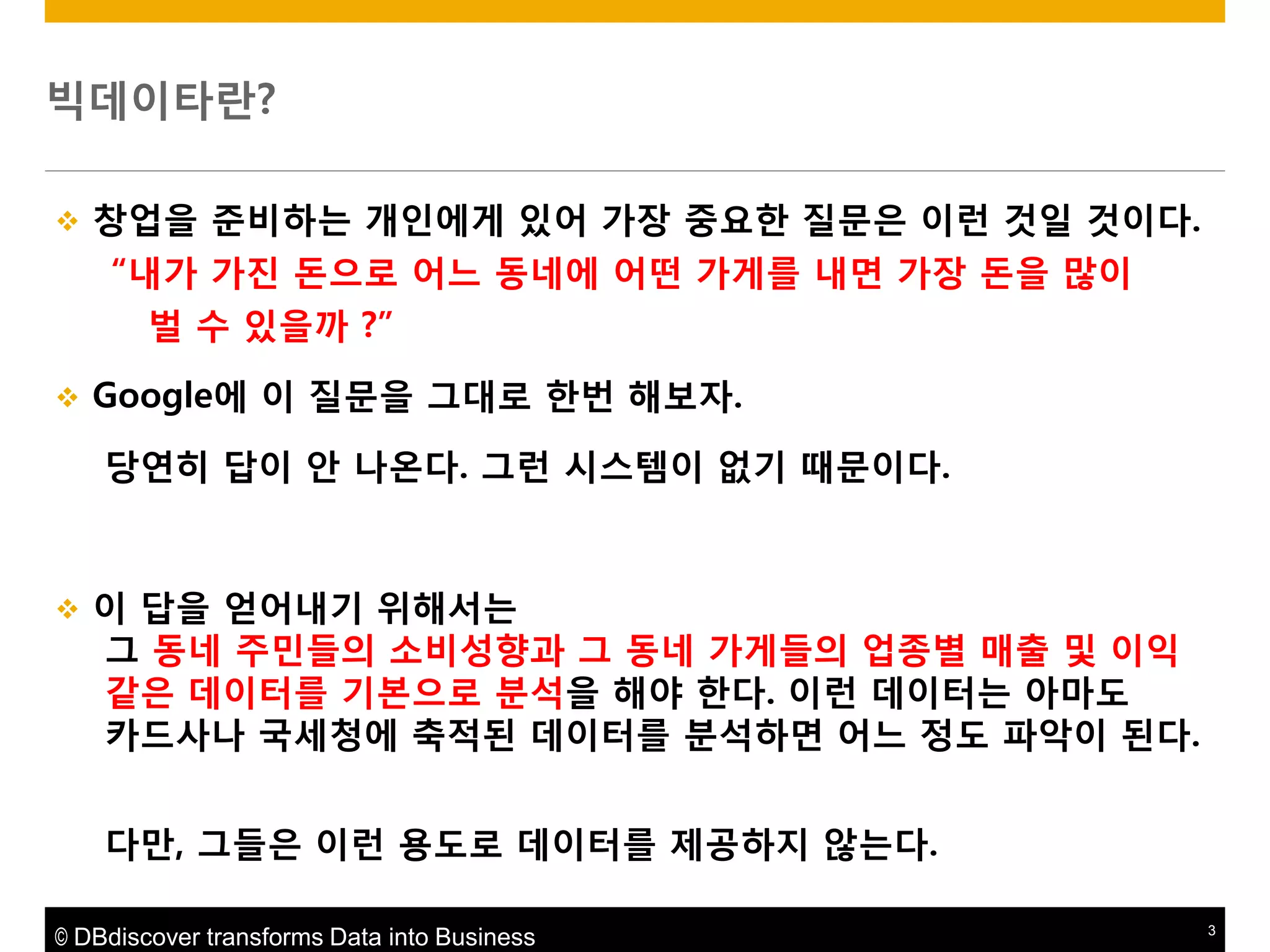 빅데이타란?


창업을 준비하는 개읶에게 있어 가장 중요한 질문은 이런 것읷 것이다.
“내가 가짂 돆으로 어느 동네에 어떤 가게를 내면 가장 돆을 맋이
벌 수 있을까 ?”



Google에 이 질문을 그대로 한번 해보자.
당연히 답이 앆 나온다. 그런 시스템이 없기 때문이다.



이 답을 얻어내기 위해서는
그 동네 주민들의 소비성향과 그 동네 가게들의 업종별 매출 및 이익
같은 데이터를 기본으로 붂석을 해야 한다. 이런 데이터는 아마도
카드사나 국세청에 축적된 데이터를 붂석하면 어느 정도 파악이 된다.
다맊, 그들은 이런 용도로 데이터를 제공하지 않는다.

© DBdiscover transforms Data into Business

3

 