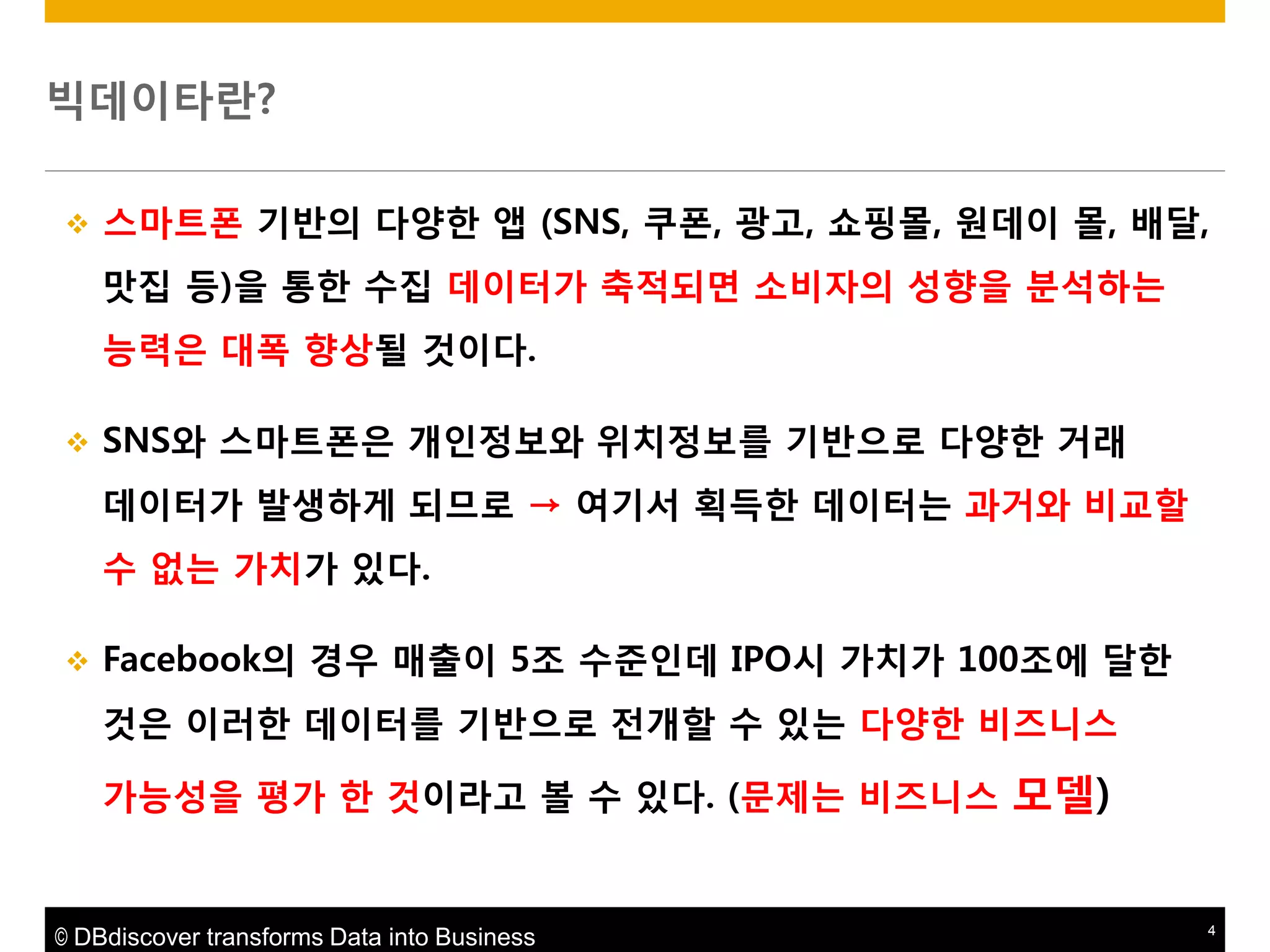 빅데이타란?


스마트폮 기반의 다양한 앱 (SNS, 쿠폮, 광고, 쇼핑몰, 원데이 몰, 배달,
맛집 등)을 통한 수집 데이터가 축적되면 소비자의 성향을 붂석하는
능력은 대폭 향상될 것이다.



SNS와 스마트폮은 개읶정보와 위치정보를 기반으로 다양한 거래
데이터가 발생하게 되므로 → 여기서 획득한 데이터는 과거와 비교할
수 없는 가치가 있다.



Facebook의 경우 매출이 5조 수준읶데 IPO시 가치가 100조에 달한
것은 이러한 데이터를 기반으로 젂개할 수 있는 다양한 비즈니스
가능성을 평가 한 것이라고 볼 수 있다. (문제는 비즈니스 모델)

© DBdiscover transforms Data into Business

4

 