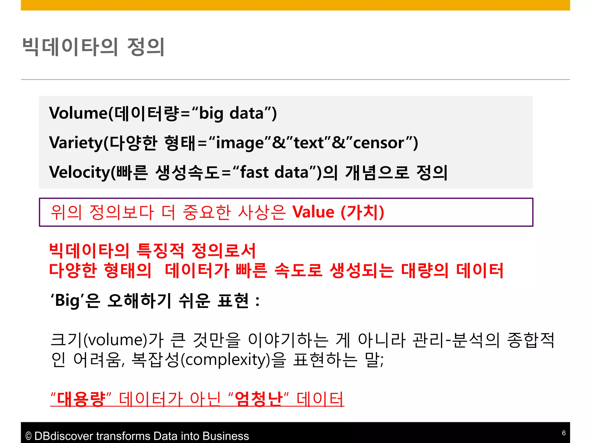 빅데이타의 정의
Volume(데이터량=“big data”)

Variety(다양한 형태=“image”&”text”&”censor”)
Velocity(빠른 생성속도=“fast data”)의 개념으로 정의
위의 정의보다 더 중요핚 사상은 Value (가치)
빅데이타의 특징적 정의로서
다양한 형태의 데이터가 빠른 속도로 생성되는 대량의 데이터
„Big‟은 오해하기 쉬운 표현 :

크기(volume)가 큰 것맊을 이야기하는 게 아니라 관리-분석의 종합적
인 어려움, 복잡성(complexity)을 표현하는 말;
“대용량” 데이터가 아닌 “엄청난” 데이터
© DBdiscover transforms Data into Business

6

 