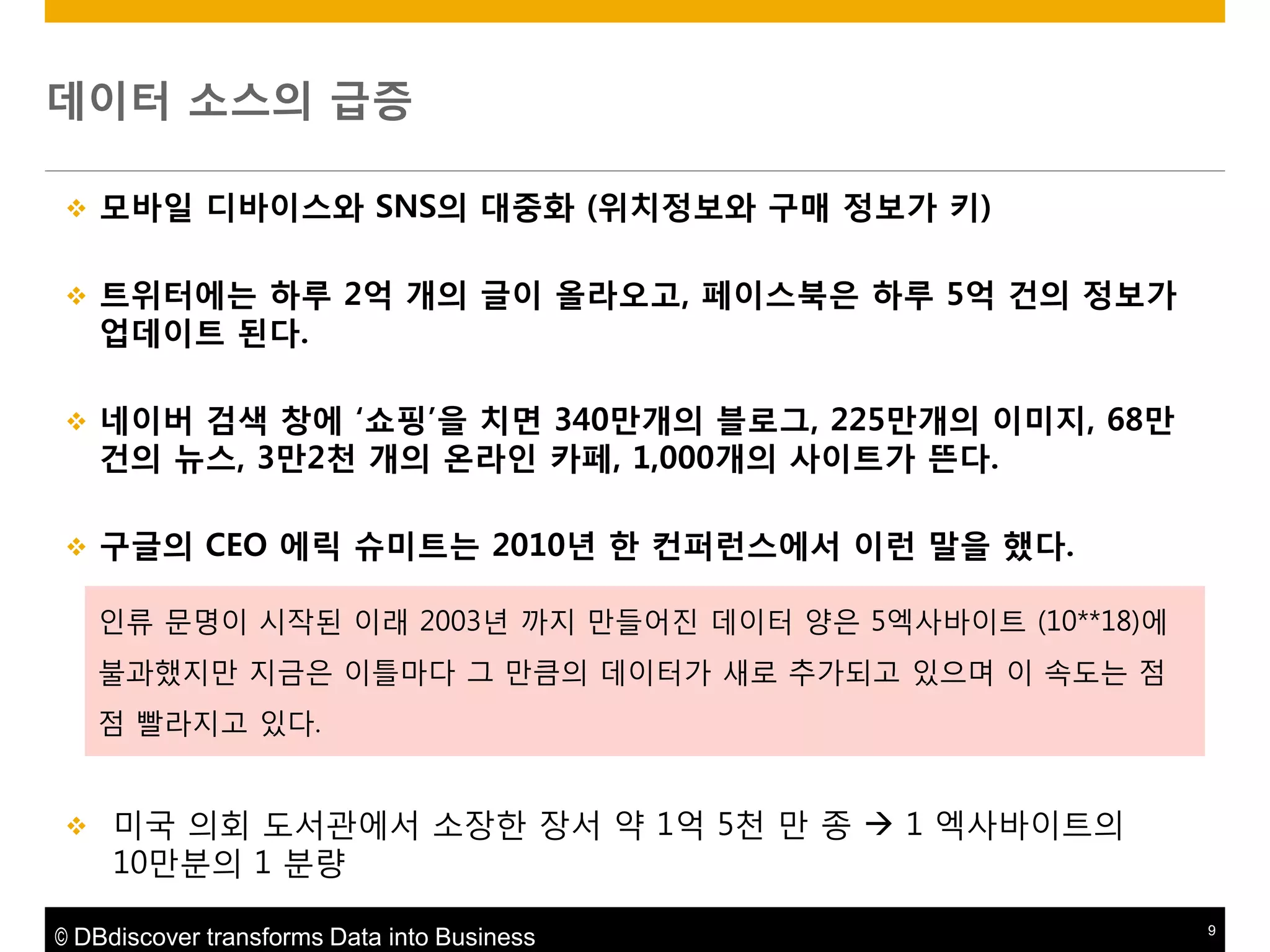 데이터 소스의 급증


모바읷 디바이스와 SNS의 대중화 (위치정보와 구매 정보가 키)



트위터에는 하루 2억 개의 글이 올라오고, 페이스북은 하루 5억 건의 정보가
업데이트 된다.



네이버 검색 창에 „쇼핑‟을 치면 340맊개의 블로그, 225맊개의 이미지, 68맊
건의 뉴스, 3맊2천 개의 온라읶 카페, 1,000개의 사이트가 뜬다.



구글의 CEO 에릭 슈미트는 2010년 한 컨퍼런스에서 이런 말을 했다.
인류 문명이 시작된 이래 2003년 까지 맊들어짂 데이터 양은 5엑사바이트 (10**18)에

불과했지맊 지금은 이틀마다 그 맊큼의 데이터가 새로 추가되고 있으며 이 속도는 점
점 빨라지고 있다.



미국 의회 도서관에서 소장핚 장서 약 1억 5천 맊 종  1 엑사바이트의
10맊분의 1 분량

© DBdiscover transforms Data into Business

9

 