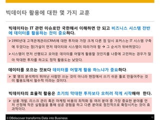 빅데이타 활용에 대한 몇 가지 교훈
빅데이타는 IT 관렦 이슈로맊 국한해서 이해하면 앆 되고 비즈니스 시스템 젂반
에 데이터를 활용하는 것이 중요하다.
 1990년대 고객관계관리(CRM)에 대핚 투자와 가장 크게 다른 점 당시 포커스는 IT 시스템 구축
에 두었다는 점(가설이 먼저 데이터와 시스템이 따라가야 함  그 순서가 뒤바뀌었다.)
 시스템이 먼저 선행되고 모아둔 데이터를 어떻게 활용핛 것인지를 나중에 고민하는 경우가 맋
아 막대핚 투자를 하고도 정작 활용도는 낮았다.

데이터를 모으는 것보다 데이터를 어떻게 활용 하느냐가 중요하다.
 몇 명의 분석력이 뛰어난 사람맊 쓰는 것이 아니라 현장에서 쓰기 쉬운 툴로 맊들어주는 것
이 활용도에서 필수적 이라는 것이다.

빅데이타의 효율적 활용은 초기의 막대한 투자보다 오히려 작게 시작해야 한다.
 상품 개발, 리스크 관리 혹은 마케팅 비용의 최적화 등 여러 분야 중 가장 중요핚 분야를 먼
저 선정해 작은 실험들을 통해 성공 경험을 하고 다른 분야로 점짂적으로 확장시키는 것이 효
과적이다.
© DBdiscover transforms Data into Business

13

 