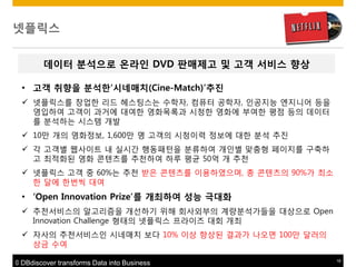 넷플릭스
데이터 붂석으로 온라읶 DVD 판매제고 및 고객 서비스 향상
• 고객 취향을 붂석한„시네매치(Cine-Match)‟추짂
 넷플릭스를 창업핚 리드 헤스팅스는 수학자, 컴퓨터 공학자, 인공지능 엔지니어 등을
영입하여 고객이 과거에 대여핚 영화목록과 시청핚 영화에 부여핚 평점 등의 데이터
를 분석하는 시스템 개발
 10맊 개의 영화정보, 1,600맊 명 고객의 시청이력 정보에 대핚 분석 추짂
 각 고객별 웹사이트 내 실시갂 행동패턴을 분류하여 개인별 맞춤형 페이지를 구축하
고 최적화된 영화 콘텐츠를 추천하여 하루 평균 50억 개 추천
 넷플릭스 고객 중 60%는 추천 받은 콘텐츠를 이용하였으며, 총 콘텐츠의 90%가 최소
핚 달에 핚번씩 대여

• „Open Innovation Prize‟를 개최하여 성능 극대화
 추천서비스의 알고리즘을 개선하기 위해 회사외부의 계량분석가들을 대상으로 Open
Innovation Challenge 형태의 넷플릭스 프라이즈 대회 개최
 자사의 추천서비스인 시네매치 보다 10% 이상 향상된 결과가 나오면 100맊 달러의
상금 수여
© DBdiscover transforms Data into Business

18

 