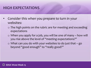 HIGH EXPECTATIONS
• Consider this when you prepare to turn in your
websites:
o The high points on the rubric are for meeting and exceeding
expectations
o When you apply for a job, you will be one of many – how will
you rise above the level of “meeting expectations?”
o What can you do with your websites to do just that – go
beyond “good enough” to “really good?”

EDUC W200 Week 15

 