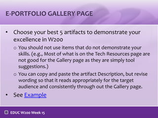 E-PORTFOLIO GALLERY PAGE
• Choose your best 5 artifacts to demonstrate your
excellence in W200
o You should not use items that do not demonstrate your
skills. (e.g., Most of what is on the Tech Resources page are
not good for the Gallery page as they are simply tool
suggestions.)
o You can copy and paste the artifact Description, but revise
wording so that it reads appropriately for the target
audience and consistently through out the Gallery page.

• See Example
EDUC W200 Week 15

 