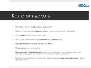Как стоит делать


Придерживаться графика или сценария



Пройти этот сценарий заранее (знать что я это сам могу сделать)



Дать стимул (подарок, сладости)



Поощрять пользователей думать вслух (Think aloud)



Тестируется система, а не пользователь!



Не вмешиваться в процесс



Поговорить с пользователем после тестирования (посмотреть на запись
тестирования, дать ему прокомментировать свои действия)



Пересмотреть записи и заметки и сделать выводы как можно раньше после
тестирования

51

 