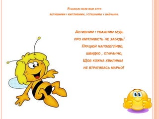 Я БАЖАЮ

ВСІМ ВАМ БУТИ

АКТИВНИМИ І КМІТЛИВИМИ, УСПІШНИМИ У НАВЧАННІ.

АКТИВНИМ І УВАЖНИМ БУДЬ
І

ПРО КМІТЛИВІСТЬ НЕ ЗАБУДЬ!

ПРАЦЮЙ НАПОЛЕГЛИВО,
ШВИДКО

, СТАРАННО,

ЩОБ КОЖНА ХВИЛИНКА
НЕ ВТРАТИЛАСЬ МАРНО!

 