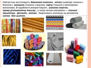 Найчастіше застосовують бавовняні тканини , атлас (шовкова тканина з
блиском ), оксамит (тканина з ворсом), парчу (тканина з металевими
волокнами). В оздобленні використовують шовкові стрічки,
пряжу,різноманітну тасьму , а також неткані матеріали — тонкий
трикотаж , флізелін , войлок . Закріплюють аплікацію за допомогою
ниток для шиття.

 