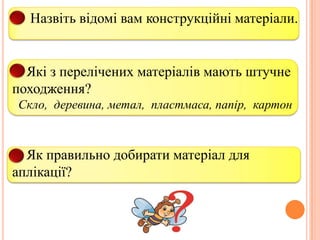 1. Назвіть відомі вам конструкційні матеріали.

2. Які з перелічених матеріалів мають штучне
походження?
Скло, деревина, метал, пластмаса, папір, картон

3. Як правильно добирати матеріал для
аплікації?

 