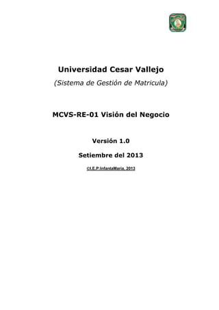 Universidad Cesar Vallejo
(Sistema de Gestión de Matricula)

MCVS-RE-01 Visión del Negocio

Versión 1.0
Setiembre del 2013
I.E.P:InfantaMaría, 2013

 