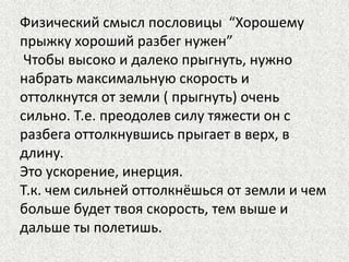 Физический смысл пословицы “Хорошему
прыжку хороший разбег нужен”
Чтобы высоко и далеко прыгнуть, нужно
набрать максимальную скорость и
оттолкнутся от земли ( прыгнуть) очень
сильно. Т.е. преодолев силу тяжести он с
разбега оттолкнувшись прыгает в верх, в
длину.
Это ускорение, инерция.
Т.к. чем сильней оттолкнёшься от земли и чем
больше будет твоя скорость, тем выше и
дальше ты полетишь.

 