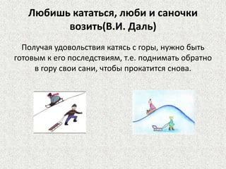 Любишь кататься, люби и саночки
возить(В.И. Даль)
Получая удовольствия катясь с горы, нужно быть
готовым к его последствиям, т.е. поднимать обратно
в гору свои сани, чтобы прокатится снова.

 