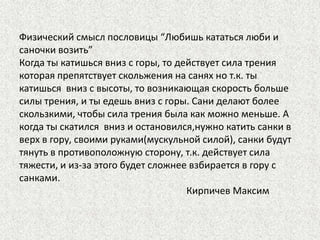 Физический смысл пословицы “Любишь кататься люби и
саночки возить”
Когда ты катишься вниз с горы, то действует сила трения
которая препятствует скольжения на санях но т.к. ты
катишься вниз с высоты, то возникающая скорость больше
силы трения, и ты едешь вниз с горы. Сани делают более
скользкими, чтобы сила трения была как можно меньше. А
когда ты скатился вниз и остановился,нужно катить санки в
верх в гору, своими руками(мускульной силой), санки будут
тянуть в противоположную сторону, т.к. действует сила
тяжести, и из-за этого будет сложнее взбирается в гору с
санками.
Кирпичев Максим

 