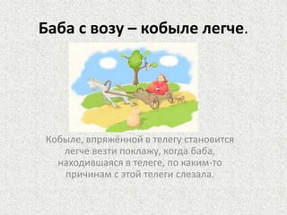 Баба с возу – кобыле легче.

Кобыле, впряжённой в телегу становится
легче везти поклажу, когда баба,
находившаяся в телеге, по каким-то
причинам с этой телеги слезала.

 