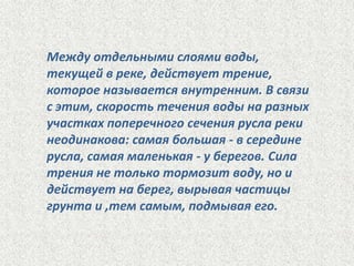 Между отдельными слоями воды,
текущей в реке, действует трение,
которое называется внутренним. В связи
с этим, скорость течения воды на разных
участках поперечного сечения русла реки
неодинакова: самая большая - в середине
русла, самая маленькая - у берегов. Сила
трения не только тормозит воду, но и
действует на берег, вырывая частицы
грунта и ,тем самым, подмывая его.

 