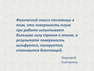 Физический смысл пословицы в
том, что поверхность плуга
при работе испытывает
большую силу трения о землю, в
результате поверхность
шлифуется, полируется,
становится блестящей.
Уваровой
Екатерины

 
