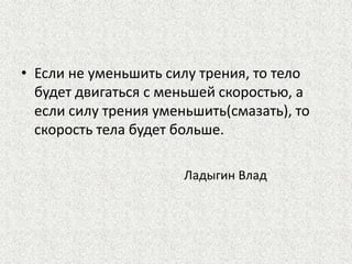 • Если не уменьшить силу трения, то тело
будет двигаться с меньшей скоростью, а
если силу трения уменьшить(смазать), то
скорость тела будет больше.
Ладыгин Влад

 