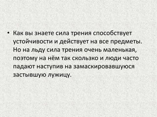 • Как вы знаете сила трения способствует
устойчивости и действует на все предметы.
Но на льду сила трения очень маленькая,
поэтому на нём так скользко и люди часто
падают наступив на замаскировавшуюся
застывшую лужицу.

 