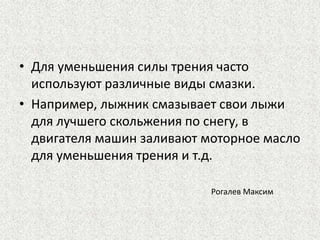• Для уменьшения силы трения часто
используют различные виды смазки.
• Например, лыжник смазывает свои лыжи
для лучшего скольжения по снегу, в
двигателя машин заливают моторное масло
для уменьшения трения и т.д.
Рогалев Максим

 