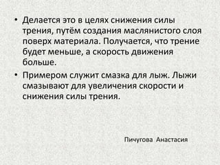 • Делается это в целях снижения силы
трения, путём создания маслянистого слоя
поверх материала. Получается, что трение
будет меньше, а скорость движения
больше.
• Примером служит смазка для лыж. Лыжи
смазывают для увеличения скорости и
снижения силы трения.

Пичугова Анастасия

 