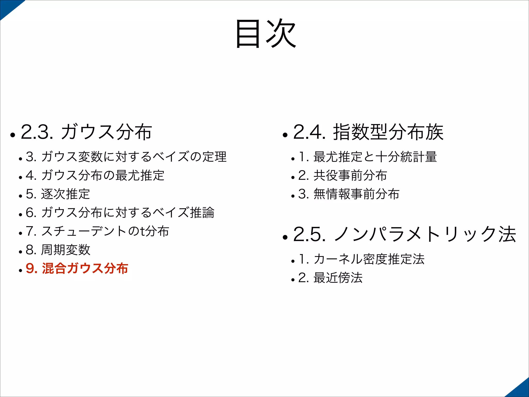 目次
•2.3. ガウス分布

 

 

•3. ガウス変数に対するベイズの定理
•4. ガウス分布の最尤推定
•5. 逐次推定
•6. ガウス分布に対するベイズ推論
•7. スチューデントのt分布
•8. 周期変数
•9. 混合ガウス分布 

•2.4. 指数型分布族
•1. 最尤推定と十分統計量
•2. 共役事前分布
•3. 無情報事前分布 

•2.5. ノンパラメトリック法
•1. カーネル密度推定法
•2. 最近傍法

 