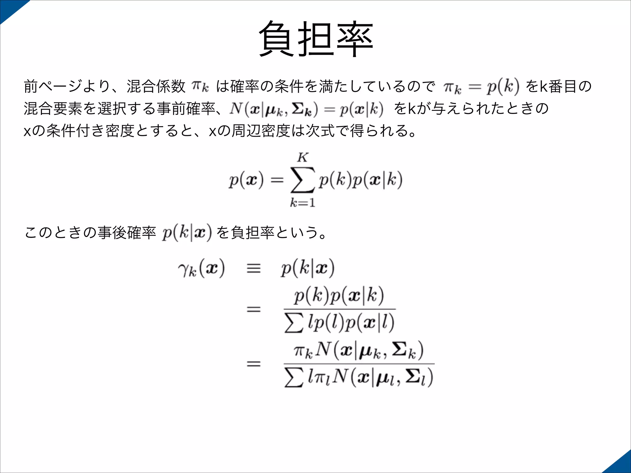 負担率
前ページより、混合係数  は確率の条件を満たしているので      をk番目の
混合要素を選択する事前確率、           をkが与えられたときの
xの条件付き密度とすると、xの周辺密度は次式で得られる。

このときの事後確率    を負担率という。

 
