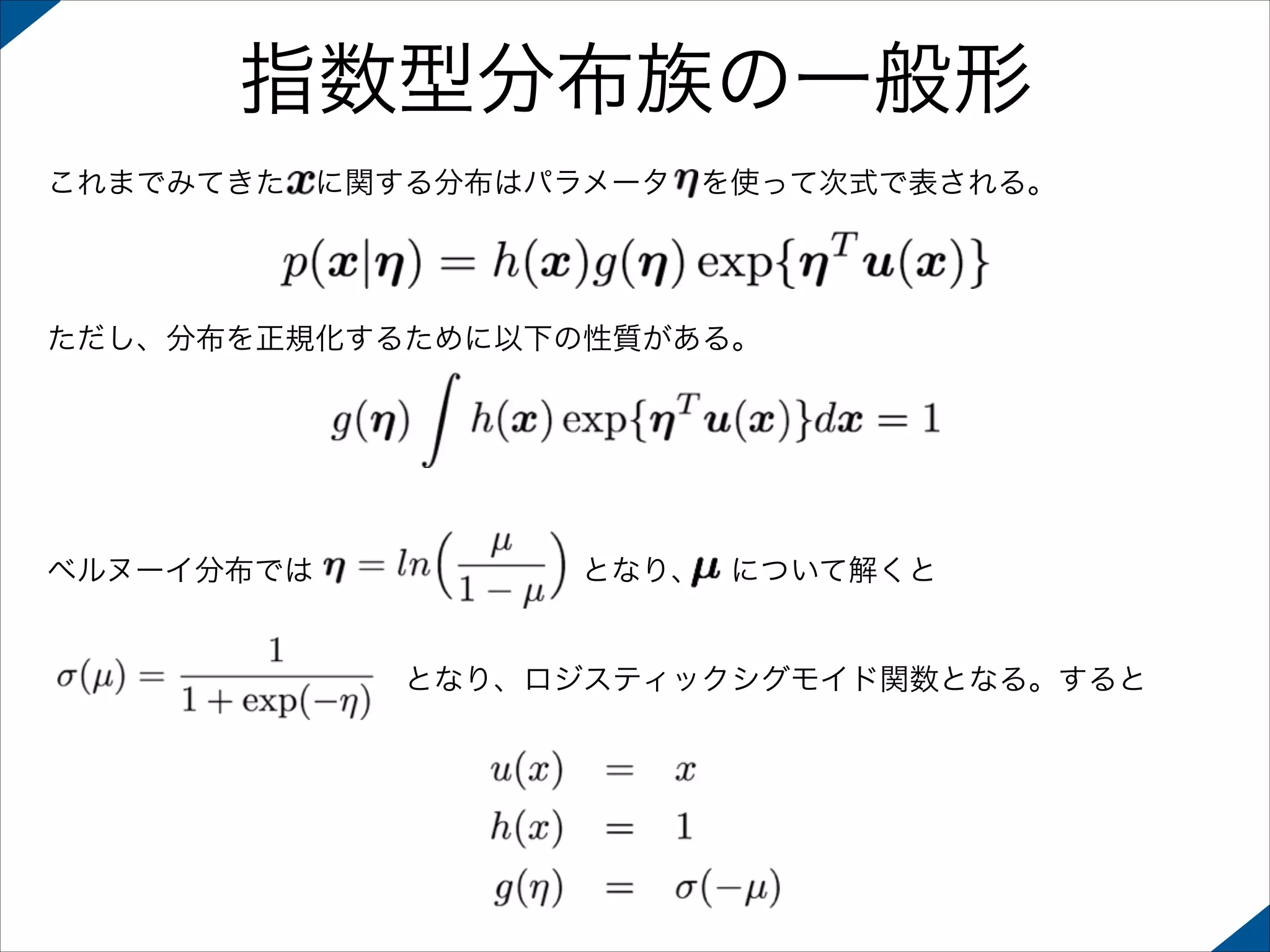 指数型分布族の一般形
これまでみてきた に関する分布はパラメータ を使って次式で表される。

ただし、分布を正規化するために以下の性質がある。

ベルヌーイ分布では         となり、 について解くと

            となり、ロジスティックシグモイド関数となる。すると

 