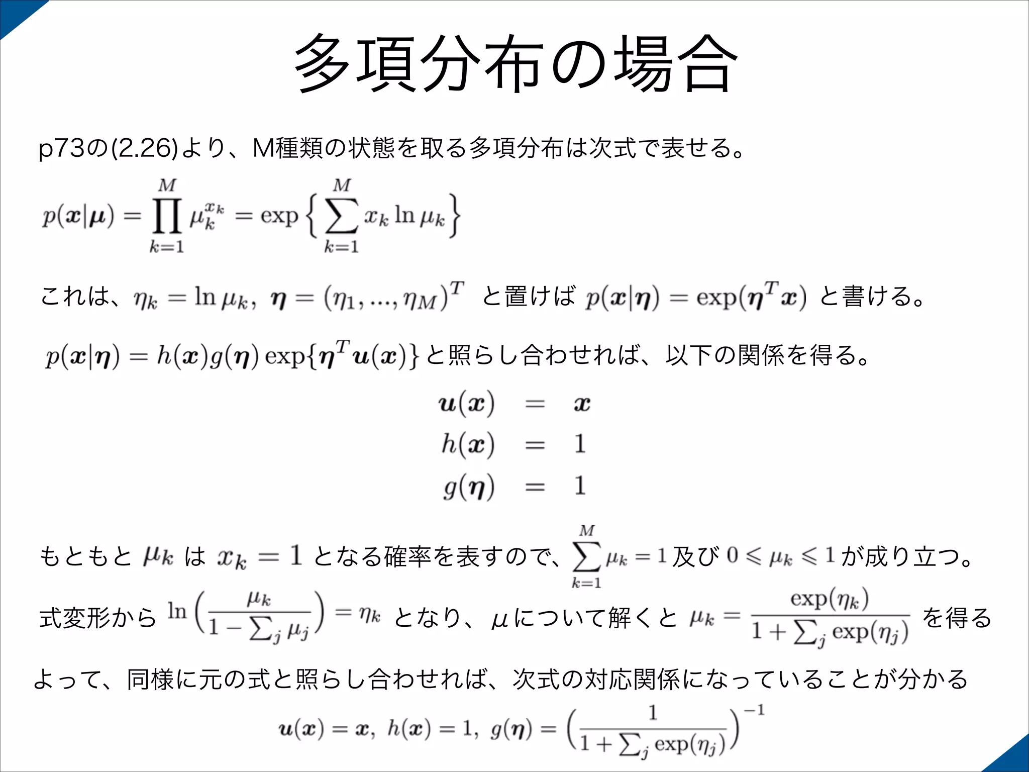 多項分布の場合
p73の(2.26)より、M種類の状態を取る多項分布は次式で表せる。

これは、

と置けば

と書ける。

と照らし合わせれば、以下の関係を得る。

もともと
式変形から

は

となる確率を表すので、

及び

となり、μについて解くと

が成り立つ。
を得る

よって、同様に元の式と照らし合わせれば、次式の対応関係になっていることが分かる

 