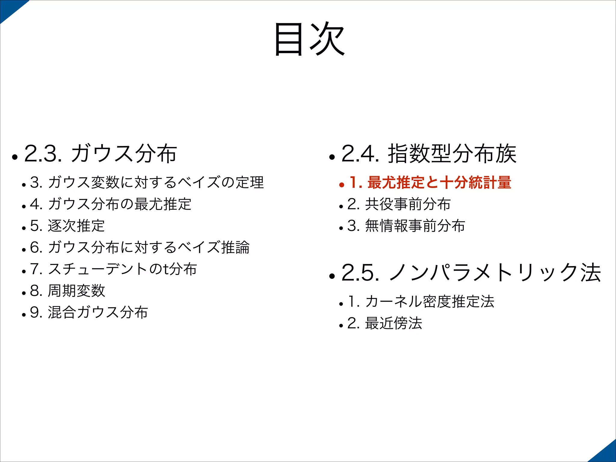 目次
•2.3. ガウス分布

 

 

•3. ガウス変数に対するベイズの定理
•4. ガウス分布の最尤推定
•5. 逐次推定
•6. ガウス分布に対するベイズ推論
•7. スチューデントのt分布
•8. 周期変数
•9. 混合ガウス分布 

•2.4. 指数型分布族
•1. 最尤推定と十分統計量
•2. 共役事前分布
•3. 無情報事前分布 

•2.5. ノンパラメトリック法
•1. カーネル密度推定法
•2. 最近傍法

 