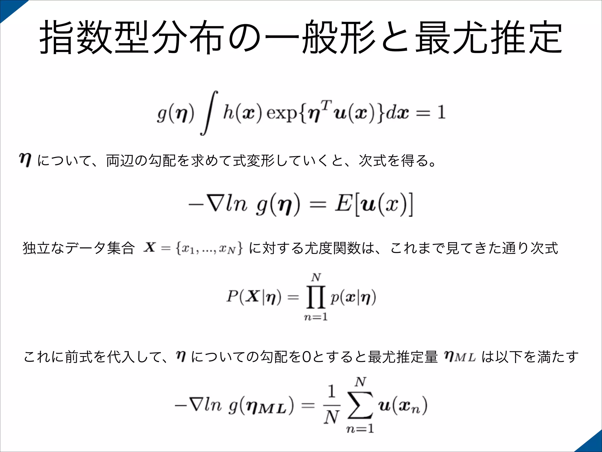 指数型分布の一般形と最尤推定

 について、両辺の勾配を求めて式変形していくと、次式を得る。

独立なデータ集合        に対する尤度関数は、これまで見てきた通り次式

これに前式を代入して、 についての勾配を0とすると最尤推定量   は以下を満たす

 