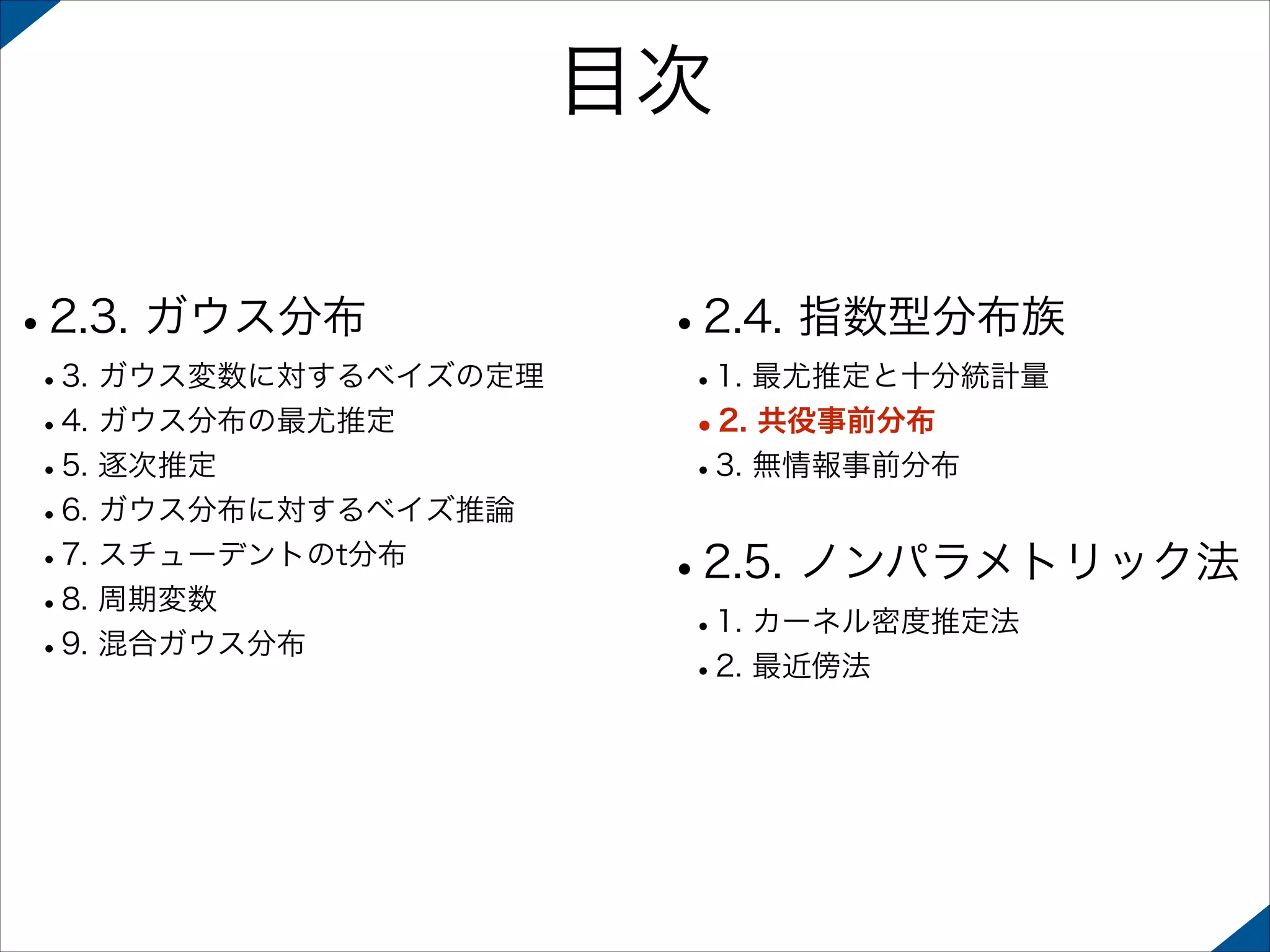 目次
•2.3. ガウス分布

 

 

•3. ガウス変数に対するベイズの定理
•4. ガウス分布の最尤推定
•5. 逐次推定
•6. ガウス分布に対するベイズ推論
•7. スチューデントのt分布
•8. 周期変数
•9. 混合ガウス分布 

•2.4. 指数型分布族
•1. 最尤推定と十分統計量
•2. 共役事前分布
•3. 無情報事前分布 

•2.5. ノンパラメトリック法
•1. カーネル密度推定法
•2. 最近傍法

 