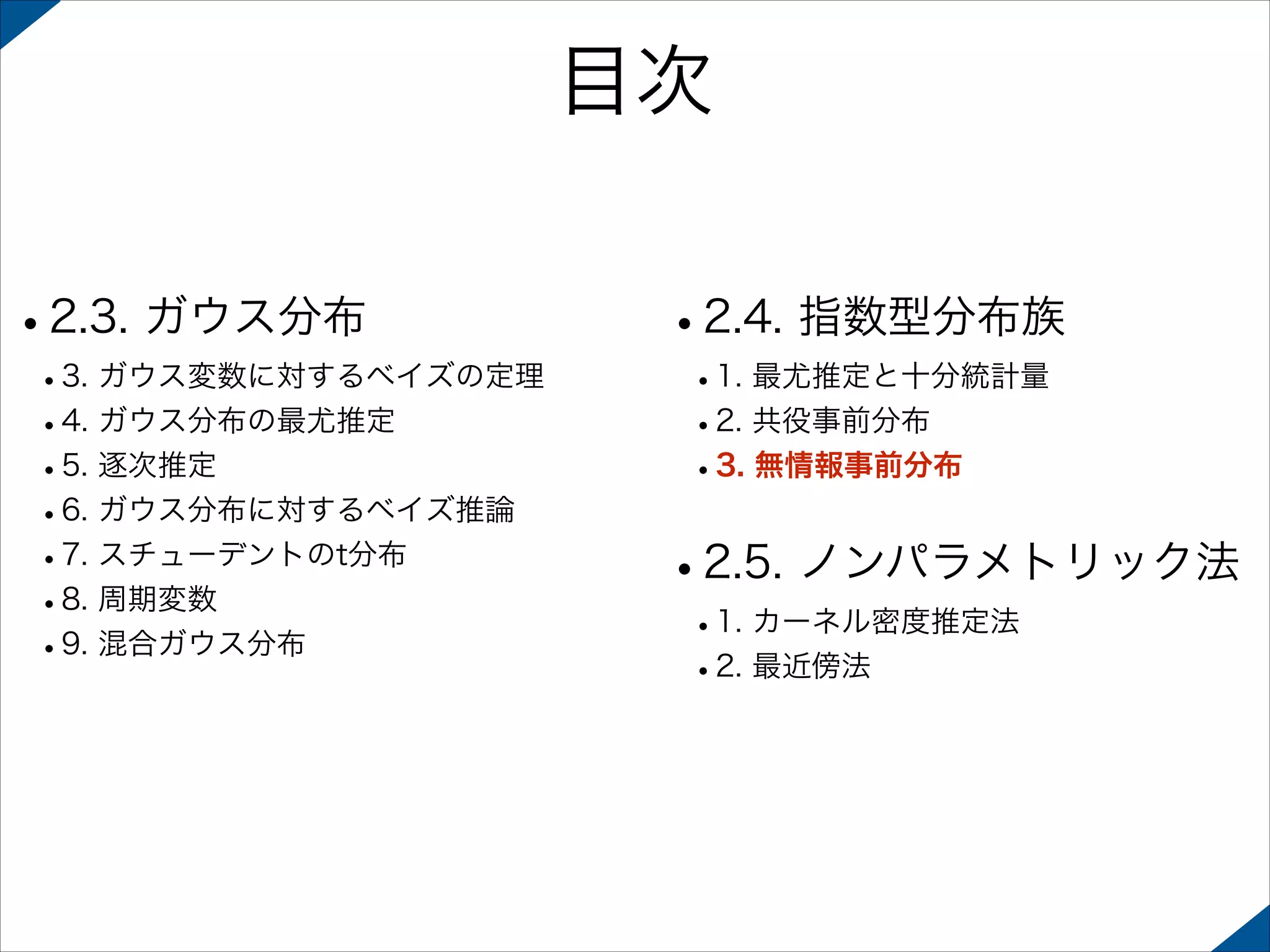 目次
•2.3. ガウス分布

 

 

•3. ガウス変数に対するベイズの定理
•4. ガウス分布の最尤推定
•5. 逐次推定
•6. ガウス分布に対するベイズ推論
•7. スチューデントのt分布
•8. 周期変数
•9. 混合ガウス分布 

•2.4. 指数型分布族
•1. 最尤推定と十分統計量
•2. 共役事前分布
•3. 無情報事前分布 

•2.5. ノンパラメトリック法
•1. カーネル密度推定法
•2. 最近傍法

 