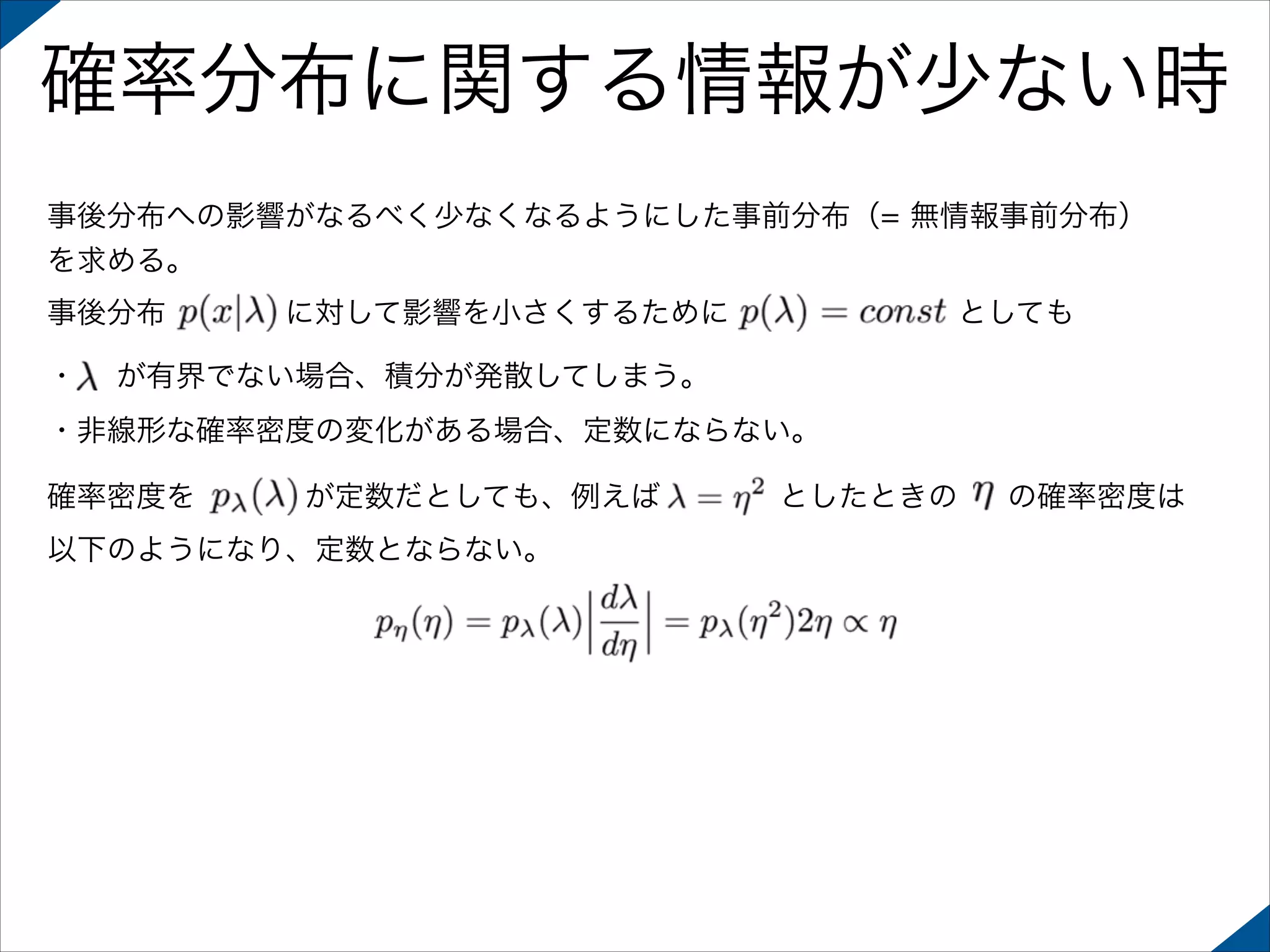 確率分布に関する情報が少ない時
事後分布への影響がなるべく少なくなるようにした事前分布（= 無情報事前分布）
を求める。
事後分布
・

に対して影響を小さくするために

としても

が有界でない場合、積分が発散してしまう。

・非線形な確率密度の変化がある場合、定数にならない。
確率密度を

が定数だとしても、例えば

以下のようになり、定数とならない。

としたときの

の確率密度は

 