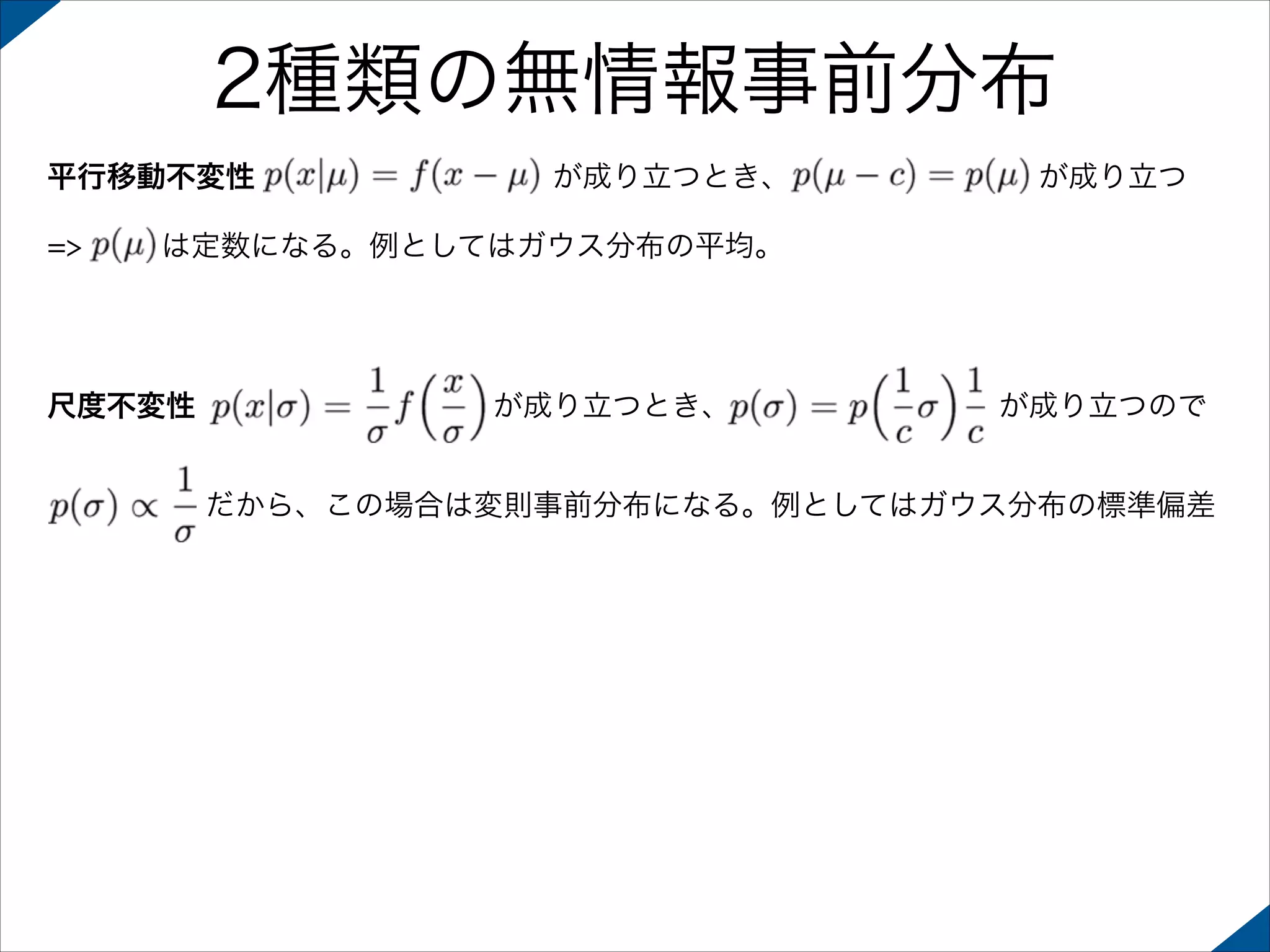 2種類の無情報事前分布
平行移動不変性
=>

が成り立つとき、

が成り立つ

は定数になる。例としてはガウス分布の平均。

尺度不変性

が成り立つとき、

が成り立つので

だから、この場合は変則事前分布になる。例としてはガウス分布の標準偏差

 