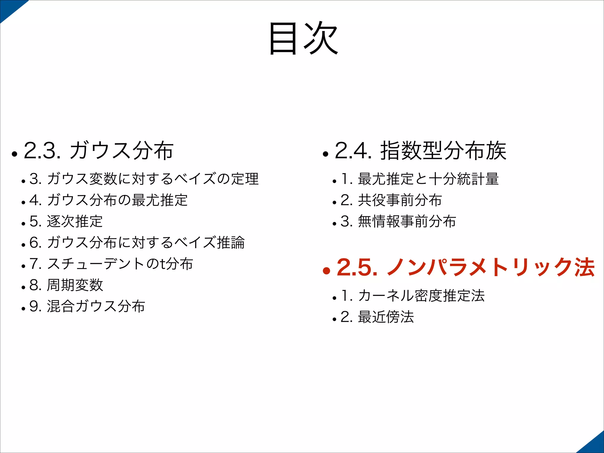 目次
•2.3. ガウス分布

 

 

•3. ガウス変数に対するベイズの定理
•4. ガウス分布の最尤推定
•5. 逐次推定
•6. ガウス分布に対するベイズ推論
•7. スチューデントのt分布
•8. 周期変数
•9. 混合ガウス分布 

•2.4. 指数型分布族
•1. 最尤推定と十分統計量
•2. 共役事前分布
•3. 無情報事前分布 

•2.5. ノンパラメトリック法
•1. カーネル密度推定法
•2. 最近傍法

 