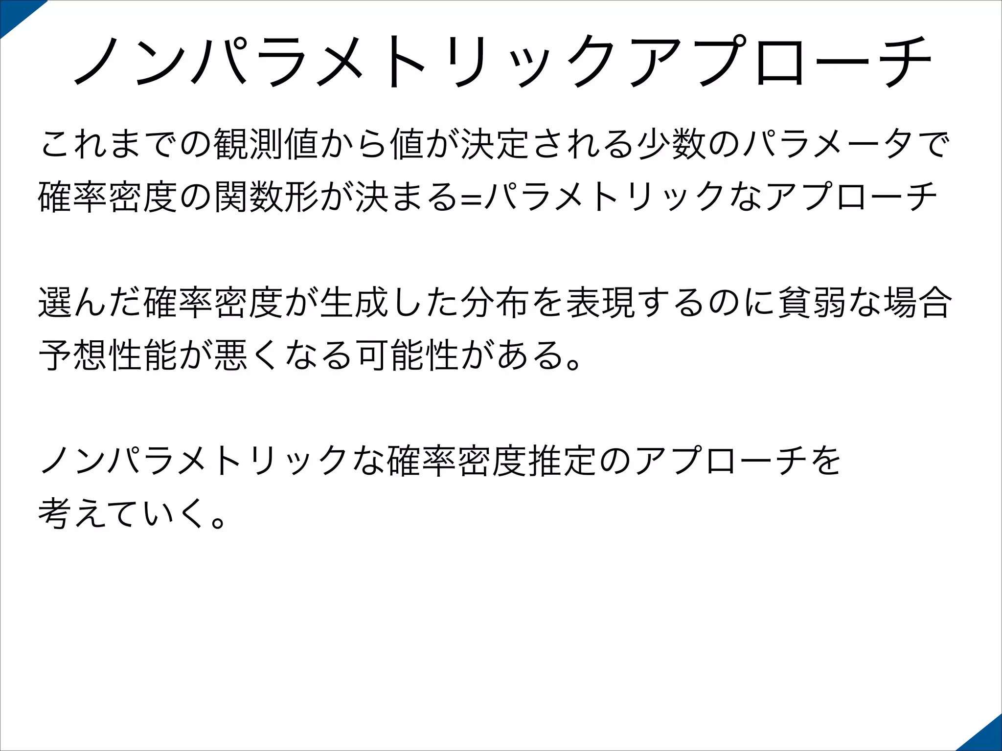 ノンパラメトリックアプローチ
これまでの観測値から値が決定される少数のパラメータで
確率密度の関数形が決まる=パラメトリックなアプローチ
!

選んだ確率密度が生成した分布を表現するのに貧弱な場合
予想性能が悪くなる可能性がある。
!

ノンパラメトリックな確率密度推定のアプローチを
考えていく。

 