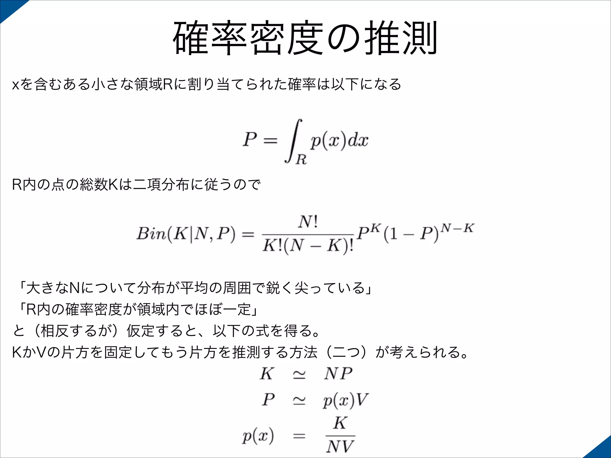 確率密度の推測
xを含むある小さな領域Rに割り当てられた確率は以下になる

R内の点の総数Kは二項分布に従うので

「大きなNについて分布が平均の周囲で鋭く尖っている」
「R内の確率密度が領域内でほぼ一定」
と（相反するが）仮定すると、以下の式を得る。
KかVの片方を固定してもう片方を推測する方法（二つ）が考えられる。

 