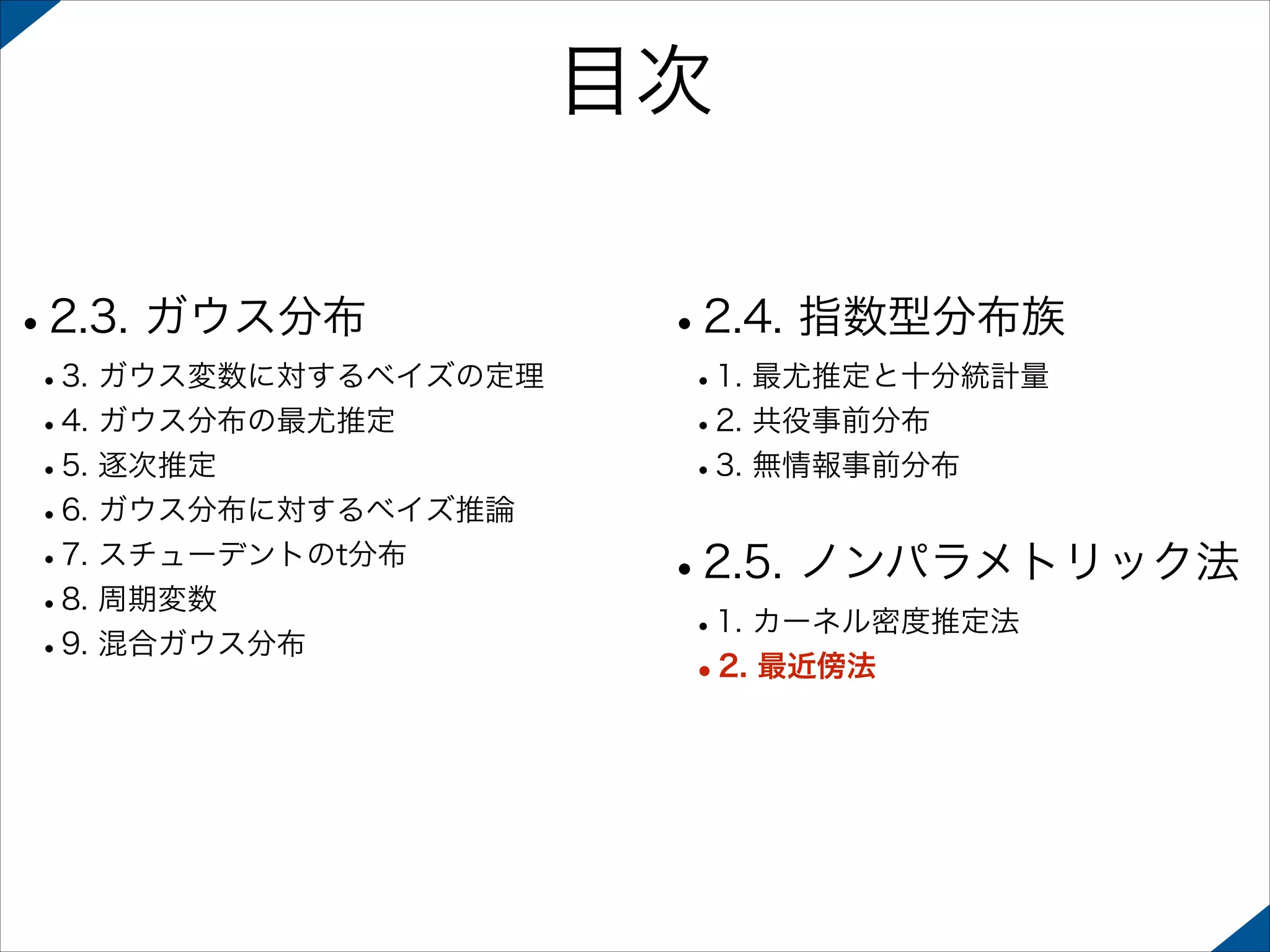 目次
•2.3. ガウス分布

 

 

•3. ガウス変数に対するベイズの定理
•4. ガウス分布の最尤推定
•5. 逐次推定
•6. ガウス分布に対するベイズ推論
•7. スチューデントのt分布
•8. 周期変数
•9. 混合ガウス分布 

•2.4. 指数型分布族
•1. 最尤推定と十分統計量
•2. 共役事前分布
•3. 無情報事前分布 

•2.5. ノンパラメトリック法
•1. カーネル密度推定法
•2. 最近傍法

 