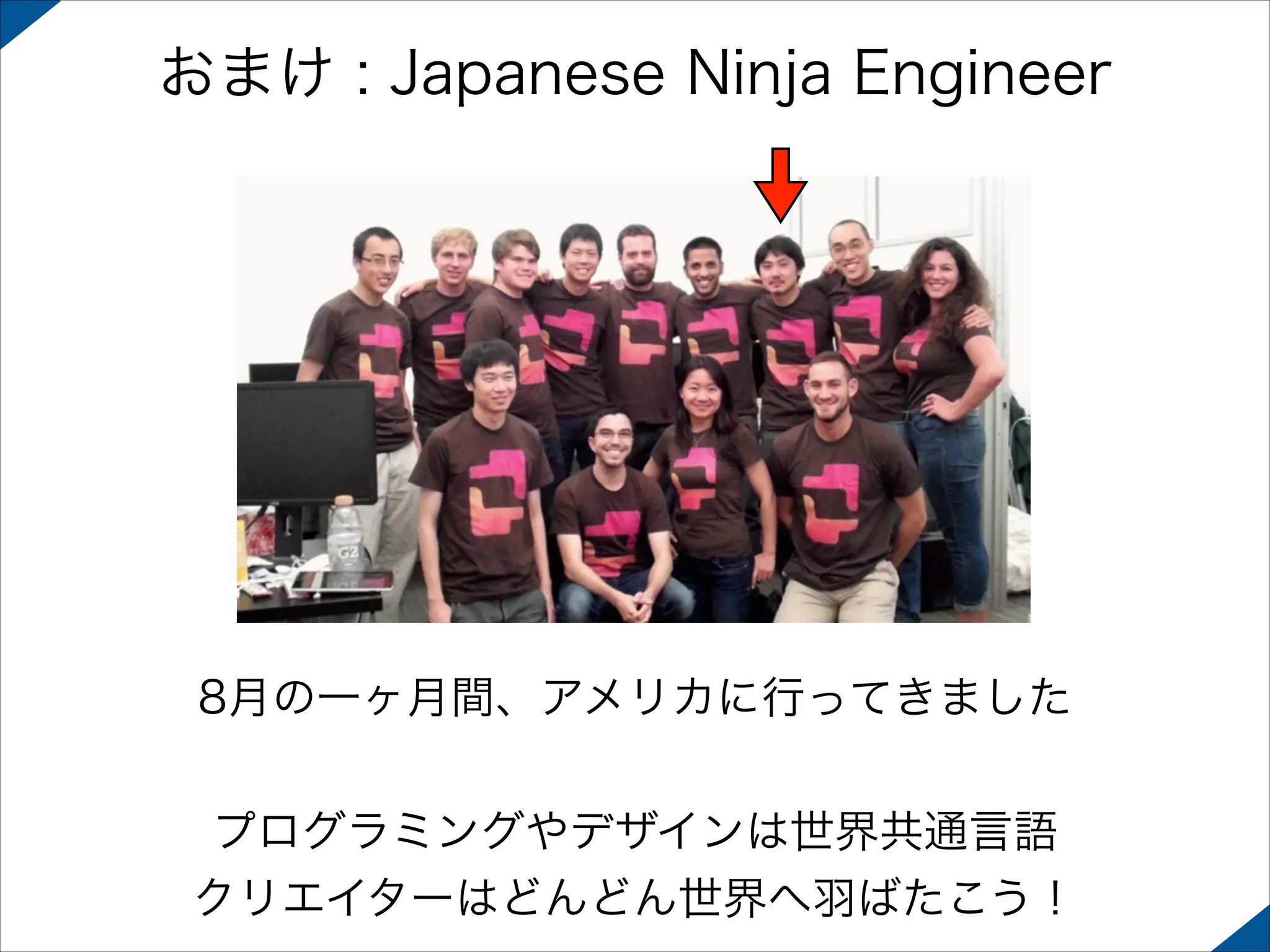 おまけ : Japanese Ninja Engineer

8月の一ヶ月間、アメリカに行ってきました
!

プログラミングやデザインは世界共通言語
クリエイターはどんどん世界へ羽ばたこう！

 