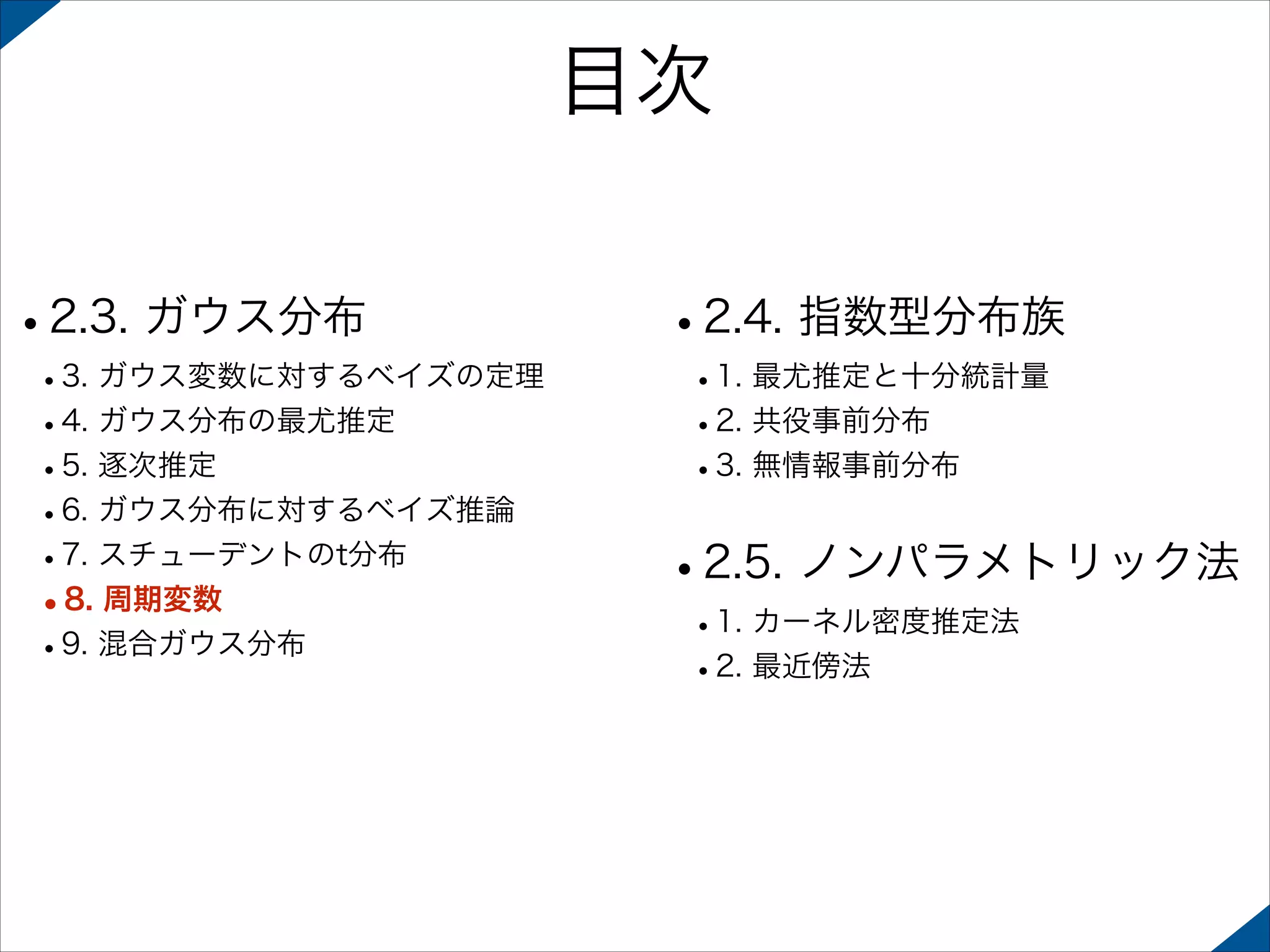 目次
•2.3. ガウス分布

 

 

•3. ガウス変数に対するベイズの定理
•4. ガウス分布の最尤推定
•5. 逐次推定
•6. ガウス分布に対するベイズ推論
•7. スチューデントのt分布
•8. 周期変数
•9. 混合ガウス分布 

•2.4. 指数型分布族
•1. 最尤推定と十分統計量
•2. 共役事前分布
•3. 無情報事前分布 

•2.5. ノンパラメトリック法
•1. カーネル密度推定法
•2. 最近傍法

 