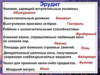 Эрудит

Человек, сдающий вступительные экзамены .
Абитуриент
Несостоятельный должник.

Банкрот

Выступление приезжих актёров .

Гастроль

Ребёнок с исключительными способностями.
Вундеркинд
Снежная волна, стремительно падающая вниз
со склонов гор.
Лавина
Площадь для воинских строевых занятий.
Плац
Декоративные цветные огни, получаемые
Фейерверк
сгоранием слабовзрывчатых веществ .
Чехол для хранения каких-либо предметов. Футляр
Младший матрос.

Юнга

 