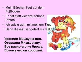 • Mein Bärchen liegt auf dem
Fuβboden
• Er hat statt vier drei schöne
Pfoten.
• Ich spiele gern mit meinem Tier,
• Denn dieses Tier gefällt mir viel.
Уронили Мишку на пол,
Оторвали Мишке лапу,
Все равно его не брошу,
Потому что он хороший.

 