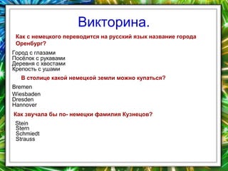 Викторина.
Как с немецкого переводится на русский язык название города
Оренбург?
Город с глазами
Посёлок с рукавами
Деревня с хвостами
Крепость с ушами
В столице какой немецкой земли можно купаться?
Bremen
Wiesbaden
Dresden
Hannover
Как звучала бы по- немецки фамилия Кузнецов?
Stein
Stern
Schmiedt
Strauss

 