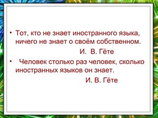 • Тот, кто не знает иностранного языка,
ничего не знает о своём собственном.
И. В. Гёте
• Человек столько раз человек, сколько
иностранных языков он знает.
И. В. Гёте

 
