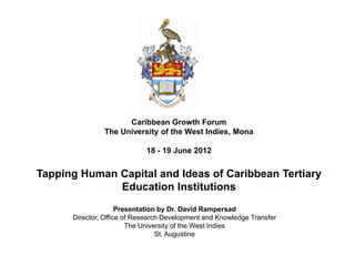 Caribbean Growth Forum
The University of the West Indies, Mona

18 - 19 June 2012

Tapping Human Capital and Ideas of Caribbean Tertiary
Education Institutions
Presentation by Dr. David Rampersad
Director, Office of Research Development and Knowledge Transfer
The University of the West Indies
St. Augustine

 